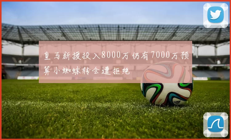 皇马新援投入8000万仍有7000万预算小蜘蛛转会遭拒绝