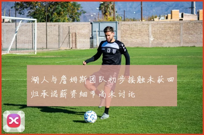 湖人与詹姆斯团队初步接触未获回归承诺薪资细节尚未讨论