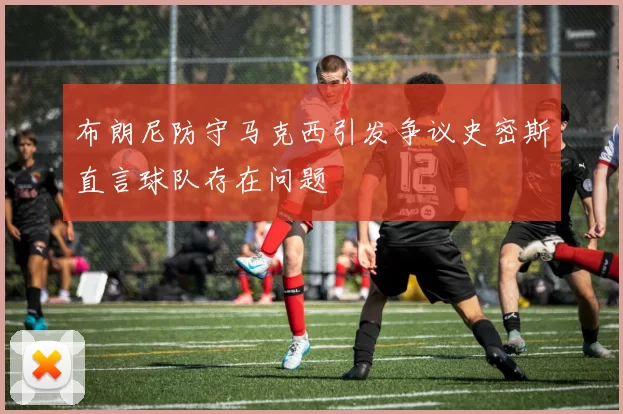 布朗尼防守马克西引发争议史密斯直言球队存在问题