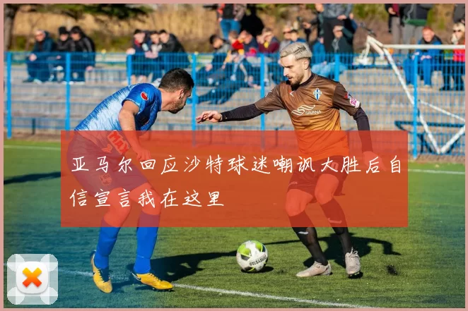 亚马尔回应沙特球迷嘲讽大胜后自信宣言我在这里