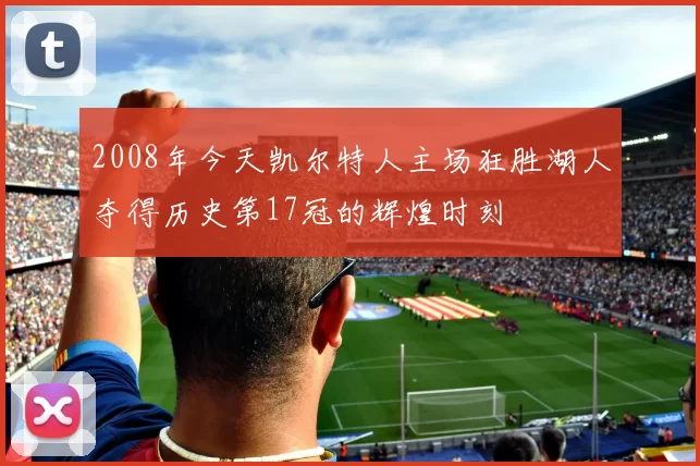 2008年今天凯尔特人主场狂胜湖人夺得历史第17冠的辉煌时刻