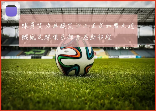 球员艾力库提艾沙江正式加盟大连鲲城足球俱乐部开启新征程
