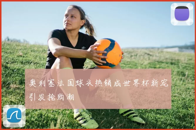 奥利塞法国球衣热销成世界杯新宠引发抢购潮