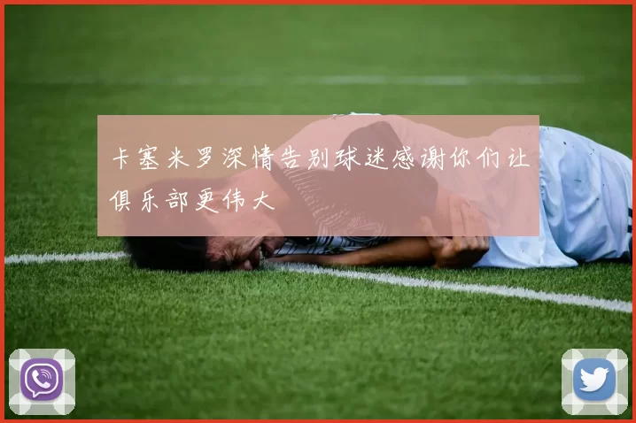 卡塞米罗深情告别球迷感谢你们让俱乐部更伟大