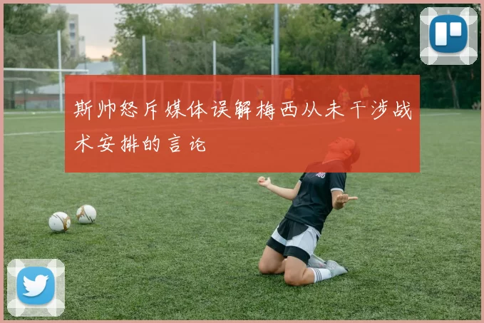 斯帅怒斥媒体误解梅西从未干涉战术安排的言论