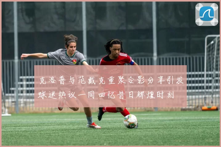 克洛普与范戴克重聚合影分享引发球迷热议一同回忆昔日辉煌时刻
