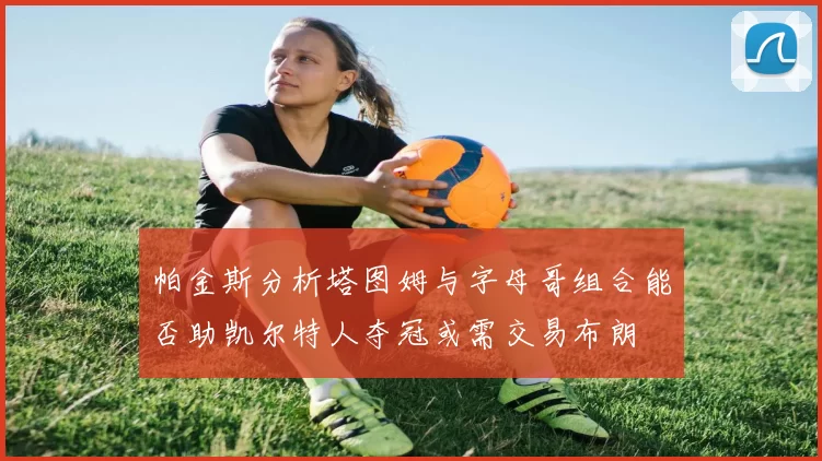 帕金斯分析塔图姆与字母哥组合能否助凯尔特人夺冠或需交易布朗
