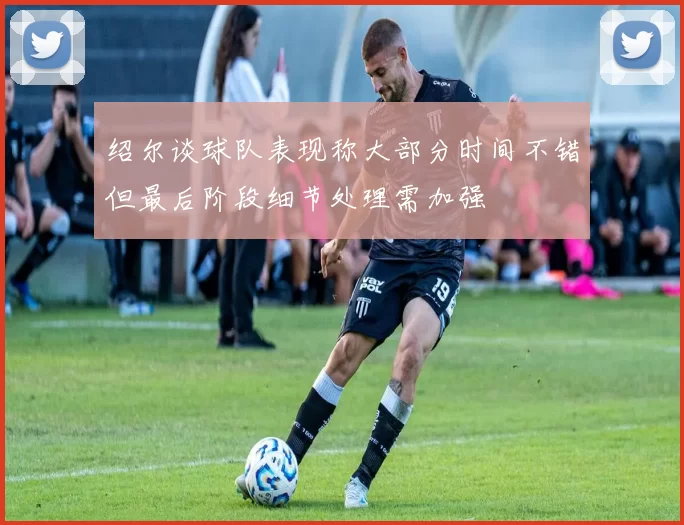 绍尔谈球队表现称大部分时间不错但最后阶段细节处理需加强