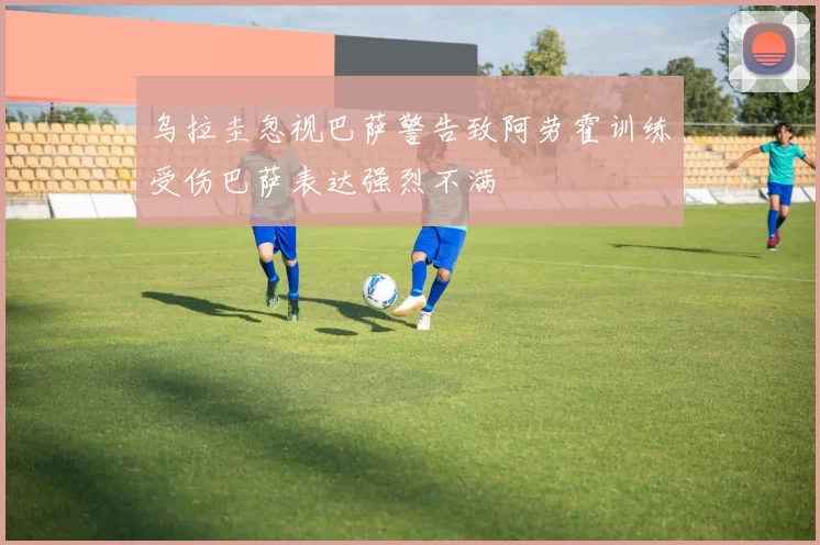 乌拉圭忽视巴萨警告致阿劳霍训练受伤巴萨表达强烈不满