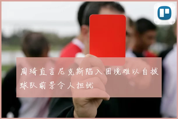 周琦直言尼克斯陷入困境难以自拔球队前景令人担忧