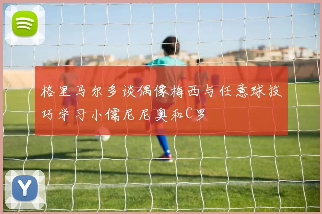 格里马尔多谈偶像梅西与任意球技巧学习小儒尼尼奥和C罗