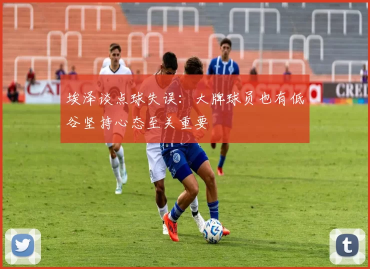 埃泽谈点球失误：大牌球员也有低谷坚持心态至关重要