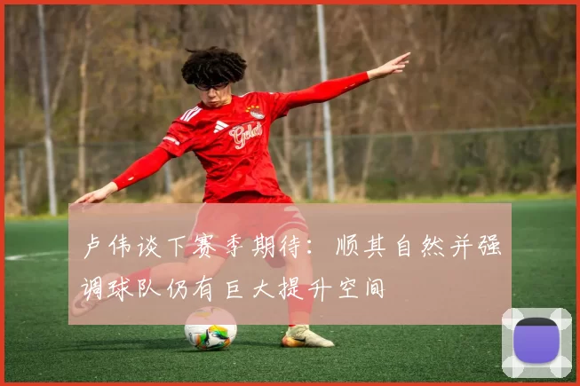 卢伟谈下赛季期待：顺其自然并强调球队仍有巨大提升空间